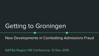 Getting to Groningen
New Developments in Combatting Admissions Fraud
NAFSA Region VIII Conference, 12 Nov 2015
 