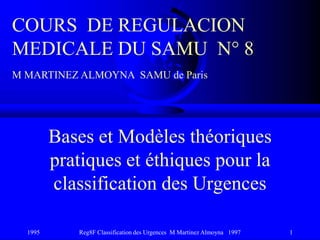 1995 Reg8F Classification des Urgences M Martinez Almoyna 1997 1
Bases et Modèles théoriques
pratiques et éthiques pour la
classification des Urgences
COURS DE REGULACION
MEDICALE DU SAMU N° 8
M MARTINEZ ALMOYNA SAMU de Paris
 