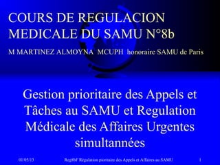 01/05/13 Reg8bF Régulation pioritaire des Appels et Affaires au SAMU 1
Gestion prioritaire des Appels et
Tâches au SAMU et Regulation
Médicale des Affaires Urgentes
simultannées
COURS DE REGULACION
MEDICALE DU SAMU N°8b
M MARTINEZ ALMOYNA MCUPH honoraire SAMU de Paris
 