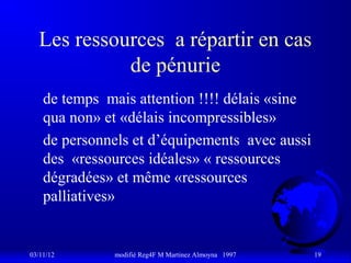 Les ressources a répartir en cas
            de pénurie
    de temps mais attention !!!! délais «sine
    qua non» et «délais incompressibles»
    de personnels et d’équipements avec aussi
    des «ressources idéales» « ressources
    dégradées» et même «ressources
    palliatives»


03/11/12      modifié Reg4F M Martinez Almoyna 1997   19
 