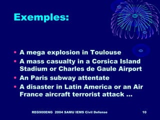 REG900ENG 2004 SAMU IEMS Civil Defense 10
Exemples:
• A mega explosion in Toulouse
• A mass casualty in a Corsica Island
Stadium or Charles de Gaule Airport
• An Paris subway attentate
• A disaster in Latin America or an Air
France aircraft terrorist attack …
 