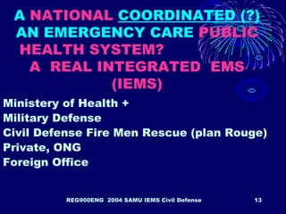 REG900ENG 2004 SAMU IEMS Civil Defense 13
A NATIONAL COORDINATED (?)
AN EMERGENCY CARE PUBLIC
HEALTH SYSTEM?
A REAL INTEGRATED EMS
(IEMS)
Ministery of Health +
Military Defense
Civil Defense Fire Men Rescue (plan Rouge)
Private, ONG
Foreign Office
 