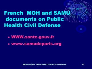 REG900ENG 2004 SAMU IEMS Civil Defense 15
French MOH and SAMU
documents on Public
Health Civil Defense
• WWW.sante.gouv.fr
• www.samudeparis.org
 