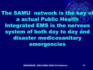 REG900ENG 2004 SAMU IEMS Civil Defense 17
The SAMU network is the key of
a actual Public Health
Integrated EMS is the nervous
system of both day to day and
disaster medicosanitary
emergencies
 
