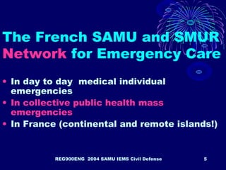 REG900ENG 2004 SAMU IEMS Civil Defense 5
The French SAMU and SMUR
Network for Emergency Care
• In day to day medical individual
emergencies
• In collective public health mass
emergencies
• In France (continental and remote islands!)
 
