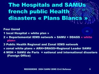 REG900ENG 2004 SAMU IEMS Civil Defense 9
The Hospitals and SAMUs
french public Health
disasters « Plans Blancs »
Four tiered
1 local Hospital « white plan »
2 « Departemental IEMS network » SAMU + DDASS « white
plan»
3 Public Health Regional and Zonal IEMS network
« zonal white plans » ARH+DRASS+Regional Leader SAMU
4 MOH + SAMU de Paris = national and international disasters
(Foreign Office)
 
