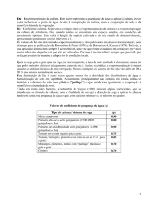 Etc - Evapotranspiração da cultura. Este valor representa a quantidade de água a aplicar à cultura. Neste
valor incluem-se a perda de água devida à transpiração da cultura, mais a evaporação do solo e da
superfície húmida da vegetação.
Kc - Coeficiente cultural. Representa a relação entre a evapotranspiração da cultura e a evapotranspiração
da cultura de referência, Eto, quando ambas se encontram em espaços amplos, em condições de
crescimento óptimas. Este valor é função da espécie cultivada e do seu estado de desenvolvimento,
apresentando geralmente valores inferiores a 1.
Os valores de Kc são determinados experimentalmente e vêm publicados em diversa documentação, com
destaque para as publicações de Doorenbos & Pruitt (1976) e de Doorenbos & Kassam (1979). Todavia, a
sua aplicação directa nem sempre é aconselhável, uma vez que foram estudados em condições por vezes
muito diferentes daquelas em que vão ser utilizados. Por isso é recomendável, sempre que possível, que
se façam estudos de maneira a adapta-los às condições locais.
Quer na rega gota a gota quer na rega por microaspersão, a área de solo molhado é claramente menor do
que pelos métodos clássicos (alagamento, aspersão etc.). Assim, na prática, a evapotranspiração é menor
quando se utilizam técnicas de microirrigação. Nestas condições os valores de Etc não vão além de 70 a
90 % dos valores normalmente aceites.
Esta diminuição de Etc é tanto maior quanto menor for a densidade dos distribuidores de água e
humidificação do solo em superfície. Actualmente, principalmente nas culturas em estufa, utiliza-se
também a cobertura do solo com plástico ("paillage") o que condiciona igualmente a evaporação à
superfície e a humidade do solo.
Tendo em conta estes factores, Veschambre & Vaysse (1980) indicam alguns coeficientes, que se
introduzem na fórmula de cálculo, com a finalidade de corrigir a dotação de rega a aplicar às plantas
tendo em conta esta poupança de água e que, com carácter orientativo, se referem no quadro.
Valores do coeficiente de poupança de água (p)
Tipo de cultura / sistema de rega
Micro aspersores
Pomares clássicos com gotejadores (1500-2000
gotejadores / ha)
Pomares de alta densidade com gotejadores (>2500
gotejadores / ha)
Tomate em estufa regado gota a gota
Tomate, beringela, pimento com solo nu ao ar livre (gota
a gota)
Morangos, pimentos, melão com “paillage” plástica e
gota a gota
Citrinos

(p)
0,90
0,80
0,90
0,75
0,85
0,70
0,70

2

 