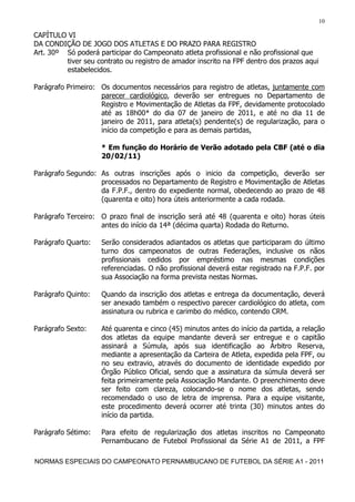 10

CAPÍTULO VI
DA CONDIÇÃO DE JOGO DOS ATLETAS E DO PRAZO PARA REGISTRO
Art. 30º Só poderá participar do Campeonato atleta profissional e não profissional que
         tiver seu contrato ou registro de amador inscrito na FPF dentro dos prazos aqui
         estabelecidos.

Parágrafo Primeiro: Os documentos necessários para registro de atletas, juntamente com
                    parecer cardiológico, deverão ser entregues no Departamento de
                    Registro e Movimentação de Atletas da FPF, devidamente protocolado
                    até as 18h00* do dia 07 de janeiro de 2011, e até no dia 11 de
                    janeiro de 2011, para atleta(s) pendente(s) de regularização, para o
                    início da competição e para as demais partidas,

                    * Em função do Horário de Verão adotado pela CBF (até o dia
                    20/02/11)

Parágrafo Segundo: As outras inscrições após o inicio da competição, deverão ser
                   processados no Departamento de Registro e Movimentação de Atletas
                   da F.P.F., dentro do expediente normal, obedecendo ao prazo de 48
                   (quarenta e oito) hora úteis anteriormente a cada rodada.

Parágrafo Terceiro: O prazo final de inscrição será até 48 (quarenta e oito) horas úteis
                    antes do início da 14ª (décima quarta) Rodada do Returno.

Parágrafo Quarto:   Serão considerados adiantados os atletas que participaram do último
                    turno dos campeonatos de outras Federações, inclusive os nãos
                    profissionais cedidos por empréstimo nas mesmas condições
                    referenciadas. O não profissional deverá estar registrado na F.P.F. por
                    sua Associação na forma prevista nestas Normas.

Parágrafo Quinto:   Quando da inscrição dos atletas e entrega da documentação, deverá
                    ser anexado também o respectivo parecer cardiológico do atleta, com
                    assinatura ou rubrica e carimbo do médico, contendo CRM.

Parágrafo Sexto:    Até quarenta e cinco (45) minutos antes do início da partida, a relação
                    dos atletas da equipe mandante deverá ser entregue e o capitão
                    assinará a Súmula, após sua identificação ao Árbitro Reserva,
                    mediante a apresentação da Carteira de Atleta, expedida pela FPF, ou
                    no seu extravio, através do documento de identidade expedido por
                    Órgão Público Oficial, sendo que a assinatura da súmula deverá ser
                    feita primeiramente pela Associação Mandante. O preenchimento deve
                    ser feito com clareza, colocando-se o nome dos atletas, sendo
                    recomendado o uso de letra de imprensa. Para a equipe visitante,
                    este procedimento deverá ocorrer até trinta (30) minutos antes do
                    início da partida.

Parágrafo Sétimo:   Para efeito de regularização dos atletas inscritos no Campeonato
                    Pernambucano de Futebol Profissional da Série A1 de 2011, a FPF

NORMAS ESPECIAIS DO CAMPEONATO PERNAMBUCANO DE FUTEBOL DA SÉRIE A1 - 2011
 