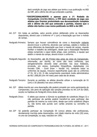 11

                     dará condição de jogo aos atletas que tenha a sua publicação no BID
                     da CBF, até o último dia útil que antecede a partida.

                    *EXCEPCIONALMENTE e apenas para a 1ª. Rodada da
                     Competição (13/01/2011), a FPF dará condição de jogo aos
                     atletas que tiverem protocolado sua documentação completa
                     até o último dia útil que antecede a partida, mesmo que o
                     atleta não tenha o seu nome publicado no BID-e da CBF.


Art. 31º   Em todas as partidas, salvo acordo prévio deliberado entre as Associações
           disputantes, deverá usar o Uniforme nº 1 (um) a Associação que tiver o mando
           de campo.

Parágrafo Primeiro: Sempre que houver coincidência de cores a Associação visitante
                    deverá trocar o uniforme, devendo usar camisas, calções e meiões de
                    cores diferentes da Associação que tiver o mando de campo, visando
                    facilitar o trabalho da arbitragem, desde que a Associação Mandante
                    esteja cumprindo o caput deste artigo, caso contrário, a equipe que
                    detém o mando de campo, deverá trocar o uniforme.

Parágrafo Segundo: As Associações, até 30 (Trinta) dias antes do início do Campeonato,
                   informarão, por escrito, as cores dos seus uniformes, que
                   obrigatoriamente deverão estar previstos nos seus Estatutos,
                   enviando, em anexo, ilustrações fotográficas, digitalizadas (no
                   formato CDR. - Corel Draw – Versão 14), contendo todos os
                   uniformes da equipe, inclusive especificando quais são os uniformes
                   nº 01, 02 e 03. O não cumprimento acarretará multa administrativa
                   de R$ 1.000,00 (Um mil reais) para cada dia de atraso.

Parágrafo Terceiro: Durante as partidas, os atletas deverão utilizar a numeração de 01
                    (um) a 18 (dezoito) nos seus uniformes.

Art. 32º   Atleta inscrito por uma Associação não poderá competir por outra participante do
           Campeonato, sob pena de aplicação das sanções previstas no Art 214 do CBJD,
           exceto na hipótese do Parágrafo Único deste artigo.

Parágrafo Único:     O atleta que assinar a Súmula na qualidade de substituto (Regra 3) e
                     não participar da partida poderá transferir-se para participar das
                     partidas da mesma ou outra série, desde que como substituto (Regra
                     3), não tenha sido punido com cartão amarelo ou vermelho na
                     partida.

Art. 33º   Só poderão participar da Competição 05 (cinco) atletas não profissionais,
           devidamente inscritos pelas Associações, com idade máxima de vinte (20) anos,
           no ano da Competição, ou seja, nascidos em 1991.




NORMAS ESPECIAIS DO CAMPEONATO PERNAMBUCANO DE FUTEBOL DA SÉRIE A1 - 2011
 