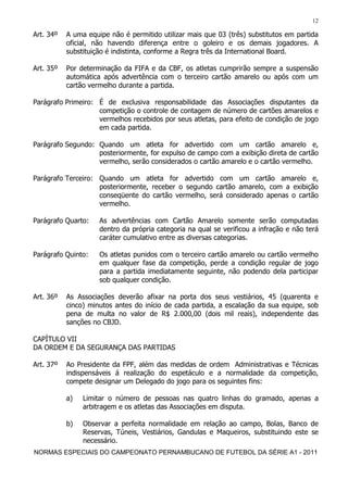 12

Art. 34º   A uma equipe não é permitido utilizar mais que 03 (três) substitutos em partida
           oficial, não havendo diferença entre o goleiro e os demais jogadores. A
           substituição é indistinta, conforme a Regra três da International Board.

Art. 35º   Por determinação da FIFA e da CBF, os atletas cumprirão sempre a suspensão
           automática após advertência com o terceiro cartão amarelo ou após com um
           cartão vermelho durante a partida.

Parágrafo Primeiro: É de exclusiva responsabilidade das Associações disputantes da
                    competição o controle de contagem de número de cartões amarelos e
                    vermelhos recebidos por seus atletas, para efeito de condição de jogo
                    em cada partida.

Parágrafo Segundo: Quando um atleta for advertido com um cartão amarelo e,
                   posteriormente, for expulso de campo com a exibição direta de cartão
                   vermelho, serão considerados o cartão amarelo e o cartão vermelho.

Parágrafo Terceiro: Quando um atleta for advertido com um cartão amarelo e,
                    posteriormente, receber o segundo cartão amarelo, com a exibição
                    conseqüente do cartão vermelho, será considerado apenas o cartão
                    vermelho.

Parágrafo Quarto:    As advertências com Cartão Amarelo somente serão computadas
                     dentro da própria categoria na qual se verificou a infração e não terá
                     caráter cumulativo entre as diversas categorias.

Parágrafo Quinto:    Os atletas punidos com o terceiro cartão amarelo ou cartão vermelho
                     em qualquer fase da competição, perde a condição regular de jogo
                     para a partida imediatamente seguinte, não podendo dela participar
                     sob qualquer condição.

Art. 36º   As Associações deverão afixar na porta dos seus vestiários, 45 (quarenta e
           cinco) minutos antes do início de cada partida, a escalação da sua equipe, sob
           pena de multa no valor de R$ 2.000,00 (dois mil reais), independente das
           sanções no CBJD.

CAPÍTULO VII
DA ORDEM E DA SEGURANÇA DAS PARTIDAS

Art. 37º   Ao Presidente da FPF, além das medidas de ordem Administrativas e Técnicas
           indispensáveis á realização do espetáculo e a normalidade da competição,
           compete designar um Delegado do jogo para os seguintes fins:

           a)   Limitar o número de pessoas nas quatro linhas do gramado, apenas a
                arbitragem e os atletas das Associações em disputa.

           b)   Observar a perfeita normalidade em relação ao campo, Bolas, Banco de
                Reservas, Túneis, Vestiários, Gandulas e Maqueiros, substituindo este se
                necessário.
NORMAS ESPECIAIS DO CAMPEONATO PERNAMBUCANO DE FUTEBOL DA SÉRIE A1 - 2011
 