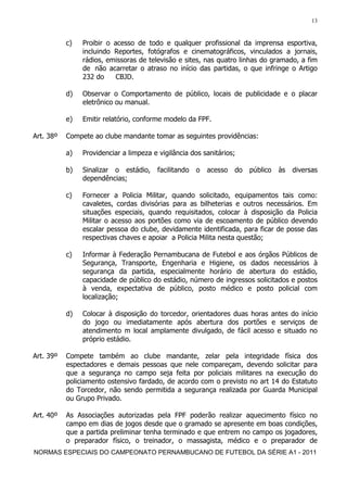 13


           c)   Proibir o acesso de todo e qualquer profissional da imprensa esportiva,
                incluindo Reportes, fotógrafos e cinematográficos, vinculados a jornais,
                rádios, emissoras de televisão e sites, nas quatro linhas do gramado, a fim
                de não acarretar o atraso no início das partidas, o que infringe o Artigo
                232 do     CBJD.

           d)   Observar o Comportamento de público, locais de publicidade e o placar
                eletrônico ou manual.

           e)   Emitir relatório, conforme modelo da FPF.

Art. 38º   Compete ao clube mandante tomar as seguintes providências:

           a)   Providenciar a limpeza e vigilância dos sanitários;

           b)   Sinalizar o estádio,     facilitando   o   acesso   do   público   às   diversas
                dependências;

           c)   Fornecer a Policia Militar, quando solicitado, equipamentos tais como:
                cavaletes, cordas divisórias para as bilheterias e outros necessários. Em
                situações especiais, quando requisitados, colocar à disposição da Policia
                Militar o acesso aos portões como via de escoamento de público devendo
                escalar pessoa do clube, devidamente identificada, para ficar de posse das
                respectivas chaves e apoiar a Policia Milita nesta questão;

           c)   Informar à Federação Pernambucana de Futebol e aos órgãos Públicos de
                Segurança, Transporte, Engenharia e Higiene, os dados necessários à
                segurança da partida, especialmente horário de abertura do estádio,
                capacidade de público do estádio, número de ingressos solicitados e postos
                à venda, expectativa de público, posto médico e posto policial com
                localização;

           d)   Colocar à disposição do torcedor, orientadores duas horas antes do início
                do jogo ou imediatamente após abertura dos portões e serviços de
                atendimento m local amplamente divulgado, de fácil acesso e situado no
                próprio estádio.

Art. 39º   Compete também ao clube mandante, zelar pela integridade física dos
           espectadores e demais pessoas que nele compareçam, devendo solicitar para
           que a segurança no campo seja feita por policiais militares na execução do
           policiamento ostensivo fardado, de acordo com o previsto no art 14 do Estatuto
           do Torcedor, não sendo permitida a segurança realizada por Guarda Municipal
           ou Grupo Privado.

Art. 40º   As Associações autorizadas pela FPF poderão realizar aquecimento físico no
           campo em dias de jogos desde que o gramado se apresente em boas condições,
           que a partida preliminar tenha terminado e que entrem no campo os jogadores,
           o preparador físico, o treinador, o massagista, médico e o preparador de
NORMAS ESPECIAIS DO CAMPEONATO PERNAMBUCANO DE FUTEBOL DA SÉRIE A1 - 2011
 