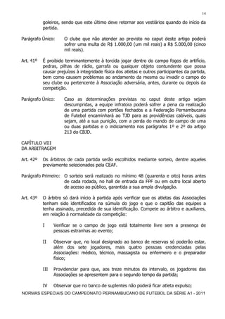14

           goleiros, sendo que este último deve retornar aos vestiários quando do início da
           partida.

Parágrafo Único:      O clube que não atender ao previsto no caput deste artigo poderá
                      sofrer uma multa de R$ 1.000,00 (um mil reais) a R$ 5.000,00 (cinco
                      mil reais).

Art. 41º   É proibido terminantemente à torcida jogar dentro do campo fogos de artifício,
           pedras, pilhas de rádio, garrafa ou qualquer objeto contundente que possa
           causar prejuízos à integridade física dos atletas e outros participantes da partida,
           bem como causem problemas ao andamento da mesma ou invadir o campo do
           seu clube ou pertencente à Associação adversária, antes, durante ou depois da
           competição.

Parágrafo Único:      Caso as determinações previstas no caput deste artigo sejam
                      descumpridas, a equipe infratora poderá sofrer a pena da realização
                      de uma partida com portões fechados e a Federação Pernambucana
                      de Futebol encaminhará ao TJD para as providências cabíveis, quais
                      sejam, até a sua punição, com a perda do mando de campo de uma
                      ou duas partidas e o indiciamento nos parágrafos 1º e 2º do artigo
                      213 do CBJD.

CAPÍTULO VIII
DA ARBITRAGEM

Art. 42º   Os árbitros de cada partida serão escolhidos mediante sorteio, dentre aqueles
           previamente selecionados pela CEAF.

Parágrafo Primeiro: O sorteio será realizado no mínimo 48 (quarenta e oito) horas antes
                    de cada rodada, no hall de entrada da FPF ou em outro local aberto
                    de acesso ao público, garantida a sua ampla divulgação.

Art. 43º   O árbitro só dará início à partida após verificar que os atletas das Associações
           tenham sido identificados na súmula do jogo e que o capitão das equipes a
           tenha assinado, precedida de sua identificação. Compete ao árbitro e auxiliares,
           em relação à normalidade da competição:

           I     Verificar se o campo de jogo está totalmente livre sem a presença de
                 pessoas estranhas ao evento;

           II    Observar que, no local designado ao banco de reservas só poderão estar,
                 além dos sete jogadores, mais quatro pessoas credenciadas pelas
                 Associações: médico, técnico, massagista ou enfermeiro e o preparador
                 físico;

           III   Providenciar para que, aos treze minutos do intervalo, os jogadores das
                 Associações se apresentem para o segundo tempo da partida;

           IV    Observar que no banco de suplentes não poderá ficar atleta expulso;
NORMAS ESPECIAIS DO CAMPEONATO PERNAMBUCANO DE FUTEBOL DA SÉRIE A1 - 2011
 