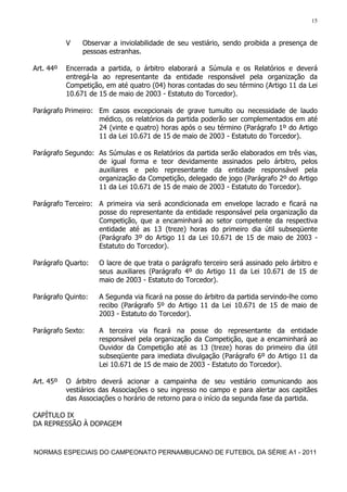 15


           V    Observar a inviolabilidade de seu vestiário, sendo proibida a presença de
                pessoas estranhas.

Art. 44º   Encerrada a partida, o árbitro elaborará a Súmula e os Relatórios e deverá
           entregá-la ao representante da entidade responsável pela organização da
           Competição, em até quatro (04) horas contadas do seu término (Artigo 11 da Lei
           10.671 de 15 de maio de 2003 - Estatuto do Torcedor).

Parágrafo Primeiro: Em casos excepcionais de grave tumulto ou necessidade de laudo
                    médico, os relatórios da partida poderão ser complementados em até
                    24 (vinte e quatro) horas após o seu término (Parágrafo 1º do Artigo
                    11 da Lei 10.671 de 15 de maio de 2003 - Estatuto do Torcedor).

Parágrafo Segundo: As Súmulas e os Relatórios da partida serão elaborados em três vias,
                   de igual forma e teor devidamente assinados pelo árbitro, pelos
                   auxiliares e pelo representante da entidade responsável pela
                   organização da Competição, delegado de jogo (Parágrafo 2º do Artigo
                   11 da Lei 10.671 de 15 de maio de 2003 - Estatuto do Torcedor).

Parágrafo Terceiro: A primeira via será acondicionada em envelope lacrado e ficará na
                    posse do representante da entidade responsável pela organização da
                    Competição, que a encaminhará ao setor competente da respectiva
                    entidade até as 13 (treze) horas do primeiro dia útil subseqüente
                    (Parágrafo 3º do Artigo 11 da Lei 10.671 de 15 de maio de 2003 -
                    Estatuto do Torcedor).

Parágrafo Quarto:    O lacre de que trata o parágrafo terceiro será assinado pelo árbitro e
                     seus auxiliares (Parágrafo 4º do Artigo 11 da Lei 10.671 de 15 de
                     maio de 2003 - Estatuto do Torcedor).

Parágrafo Quinto:    A Segunda via ficará na posse do árbitro da partida servindo-lhe como
                     recibo (Parágrafo 5º do Artigo 11 da Lei 10.671 de 15 de maio de
                     2003 - Estatuto do Torcedor).

Parágrafo Sexto:     A terceira via ficará na posse do representante da entidade
                     responsável pela organização da Competição, que a encaminhará ao
                     Ouvidor da Competição até as 13 (treze) horas do primeiro dia útil
                     subseqüente para imediata divulgação (Parágrafo 6º do Artigo 11 da
                     Lei 10.671 de 15 de maio de 2003 - Estatuto do Torcedor).

Art. 45º   O árbitro deverá acionar a campainha de seu vestiário comunicando aos
           vestiários das Associações o seu ingresso no campo e para alertar aos capitães
           das Associações o horário de retorno para o início da segunda fase da partida.

CAPÍTULO IX
DA REPRESSÃO À DOPAGEM



NORMAS ESPECIAIS DO CAMPEONATO PERNAMBUCANO DE FUTEBOL DA SÉRIE A1 - 2011
 