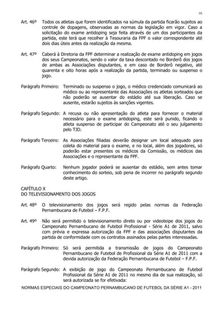 16

Art. 46º   Todos os atletas que forem identificados na súmula da partida ficarão sujeitos ao
           controle de dopagens, observadas as normas da legislação em vigor. Caso a
           solicitação do exame antidoping seja feita através de um dos participantes da
           partida, este terá que recolher à Tesouraria da FPF o valor correspondente até
           dois dias úteis antes da realização da mesma.

Art. 47º   Caberá à Diretoria da FPF determinar a realização de exame antidoping em jogos
           dos seus Campeonatos, sendo o valor da taxa descontado no Borderô dos jogos
           de ambas as Associações disputantes, e em caso de Borderô negativo, até
           quarenta e oito horas após a realização da partida, terminado ou suspenso o
           jogo.

Parágrafo Primeiro: Terminado ou suspenso o jogo, o médico credenciado comunicará ao
                    médico ou ao representante das Associações os atletas sorteados que
                    não poderão se ausentar do estádio até sua liberação. Caso se
                    ausente, estarão sujeitos às sanções vigentes.

Parágrafo Segundo: A recusa ou não apresentação do atleta para fornecer o material
                   necessário para o exame antidoping, este será punido, ficando o
                   atleta suspenso de participar do Campeonato até o seu julgamento
                   pelo TJD.

Parágrafo Terceiro: As Associações filiadas deverão designar um local adequado para
                    coleta do material para o exame, e no local, além dos jogadores, só
                    poderão estar presentes os médicos da Comissão, os médicos das
                    Associações e o representante da FPF.

Parágrafo Quarto:    Nenhum jogador poderá se ausentar do estádio, sem antes tomar
                     conhecimento do sorteio, sob pena de incorrer no parágrafo segundo
                     deste artigo.

CAPÍTULO X
DO TELEVISIONAMENTO DOS JOGOS

Art. 48º   O televisionamento dos jogos será regido pelas normas da Federação
           Pernambucana de Futebol – F.P.F.

Art. 49º   Não será permitido o televisionamento direto ou por videoteipe dos jogos do
           Campeonato Pernambucano de Futebol Profissional - Série A1 de 2011, salvo
           com prévia e expressa autorização da FPF e das associações disputantes da
           partida de conformidade com os contratos assinados pelas partes interessadas.

Parágrafo Primeiro: Só será permitida a transmissão de jogos do Campeonato
                    Pernambucano de Futebol de Profissional da Série A1 de 2011 com a
                    devida autorização da Federação Pernambucana de Futebol – F.P.F.

Parágrafo Segundo: A exibição de jogo do Campeonato Pernambucano de Futebol
                   Profissional da Série A1 de 2011 no mesmo dia de sua realização, só
                   será autorizada se for efetivada:
NORMAS ESPECIAIS DO CAMPEONATO PERNAMBUCANO DE FUTEBOL DA SÉRIE A1 - 2011
 