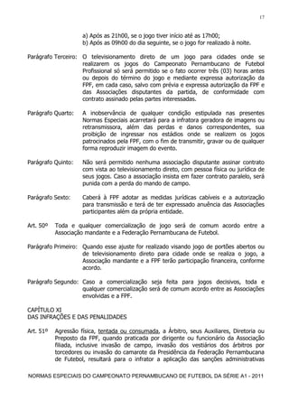 17


                     a) Após as 21h00, se o jogo tiver início até as 17h00;
                     b) Após as 09h00 do dia seguinte, se o jogo for realizado à noite.

Parágrafo Terceiro: O televisionamento direto de um jogo para cidades onde se
                    realizarem os jogos do Campeonato Pernambucano de Futebol
                    Profissional só será permitido se o fato ocorrer três (03) horas antes
                    ou depois do término do jogo e mediante expressa autorização da
                    FPF, em cada caso, salvo com prévia e expressa autorização da FPF e
                    das Associações disputantes da partida, de conformidade com
                    contrato assinado pelas partes interessadas.

Parágrafo Quarto:    A inobservância de qualquer condição estipulada nas presentes
                     Normas Especiais acarretará para a infratora geradora de imagens ou
                     retransmissora, além das perdas e danos correspondentes, sua
                     proibição de ingressar nos estádios onde se realizem os jogos
                     patrocinados pela FPF, com o fim de transmitir, gravar ou de qualquer
                     forma reproduzir imagem do evento.

Parágrafo Quinto:    Não será permitido nenhuma associação disputante assinar contrato
                     com vista ao televisionamento direto, com pessoa física ou jurídica de
                     seus jogos. Caso a associação insista em fazer contrato paralelo, será
                     punida com a perda do mando de campo.

Parágrafo Sexto:     Caberá à FPF adotar as medidas jurídicas cabíveis e a autorização
                     para transmissão e terá de ter expressado anuência das Associações
                     participantes além da própria entidade.

Art. 50º   Toda e qualquer comercialização de jogo será de comum acordo entre a
           Associação mandante e a Federação Pernambucana de Futebol.

Parágrafo Primeiro: Quando esse ajuste for realizado visando jogo de portões abertos ou
                    de televisionamento direto para cidade onde se realiza o jogo, a
                    Associação mandante e a FPF terão participação financeira, conforme
                    acordo.

Parágrafo Segundo: Caso a comercialização seja feita para jogos decisivos, toda e
                   qualquer comercialização será de comum acordo entre as Associações
                   envolvidas e a FPF.

CAPÍTULO XI
DAS INFRAÇÕES E DAS PENALIDADES

Art. 51º   Agressão física, tentada ou consumada, a Árbitro, seus Auxiliares, Diretoria ou
           Preposto da FPF, quando praticada por dirigente ou funcionário da Associação
           filiada, inclusive invasão de campo, invasão dos vestiários dos árbitros por
           torcedores ou invasão do camarote da Presidência da Federação Pernambucana
           de Futebol, resultará para o infrator a aplicação das sanções administrativas

NORMAS ESPECIAIS DO CAMPEONATO PERNAMBUCANO DE FUTEBOL DA SÉRIE A1 - 2011
 