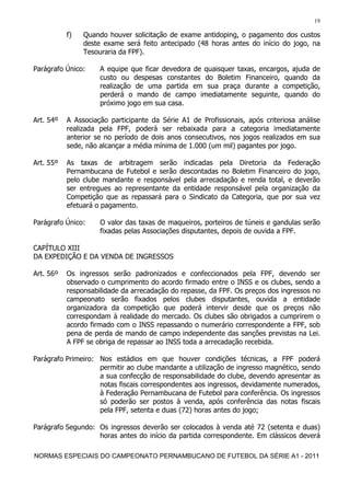 19

           f)   Quando houver solicitação de exame antidoping, o pagamento dos custos
                deste exame será feito antecipado (48 horas antes do início do jogo, na
                Tesouraria da FPF).

Parágrafo Único:     A equipe que ficar devedora de quaisquer taxas, encargos, ajuda de
                     custo ou despesas constantes do Boletim Financeiro, quando da
                     realização de uma partida em sua praça durante a competição,
                     perderá o mando de campo imediatamente seguinte, quando do
                     próximo jogo em sua casa.

Art. 54º   A Associação participante da Série A1 de Profissionais, após criteriosa análise
           realizada pela FPF, poderá ser rebaixada para a categoria imediatamente
           anterior se no período de dois anos consecutivos, nos jogos realizados em sua
           sede, não alcançar a média mínima de 1.000 (um mil) pagantes por jogo.

Art. 55º   As taxas de arbitragem serão indicadas pela Diretoria da Federação
           Pernambucana de Futebol e serão descontadas no Boletim Financeiro do jogo,
           pelo clube mandante e responsável pela arrecadação e renda total, e deverão
           ser entregues ao representante da entidade responsável pela organização da
           Competição que as repassará para o Sindicato da Categoria, que por sua vez
           efetuará o pagamento.

Parágrafo Único:     O valor das taxas de maqueiros, porteiros de túneis e gandulas serão
                     fixadas pelas Associações disputantes, depois de ouvida a FPF.

CAPÍTULO XIII
DA EXPEDIÇÃO E DA VENDA DE INGRESSOS

Art. 56º   Os ingressos serão padronizados e confeccionados pela FPF, devendo ser
           observado o cumprimento do acordo firmado entre o INSS e os clubes, sendo a
           responsabilidade da arrecadação do repasse, da FPF. Os preços dos ingressos no
           campeonato serão fixados pelos clubes disputantes, ouvida a entidade
           organizadora da competição que poderá intervir desde que os preços não
           correspondam à realidade do mercado. Os clubes são obrigados a cumprirem o
           acordo firmado com o INSS repassando o numerário correspondente a FPF, sob
           pena de perda de mando de campo independente das sanções previstas na Lei.
           A FPF se obriga de repassar ao INSS toda a arrecadação recebida.

Parágrafo Primeiro: Nos estádios em que houver condições técnicas, a FPF poderá
                    permitir ao clube mandante a utilização de ingresso magnético, sendo
                    a sua confecção de responsabilidade do clube, devendo apresentar as
                    notas fiscais correspondentes aos ingressos, devidamente numerados,
                    à Federação Pernambucana de Futebol para conferência. Os ingressos
                    só poderão ser postos à venda, após conferência das notas fiscais
                    pela FPF, setenta e duas (72) horas antes do jogo;

Parágrafo Segundo: Os ingressos deverão ser colocados à venda até 72 (setenta e duas)
                   horas antes do início da partida correspondente. Em clássicos deverá

NORMAS ESPECIAIS DO CAMPEONATO PERNAMBUCANO DE FUTEBOL DA SÉRIE A1 - 2011
 