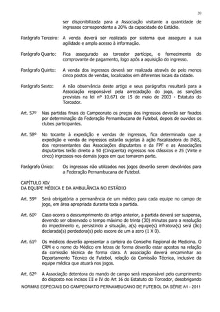 20

                     ser disponibilizada para a Associação visitante a quantidade de
                     ingressos correspondente a 20% da capacidade do Estádio.

Parágrafo Terceiro: A venda deverá ser realizada por sistema que assegure a sua
                    agilidade e amplo acesso à informação.

Parágrafo Quarto:    Fica assegurado ao torcedor partícipe, o fornecimento              do
                     comprovante de pagamento, logo após a aquisição do ingresso.

Parágrafo Quinto:    A venda dos ingressos deverá ser realizada através de pelo menos
                     cinco postos de vendas, localizados em diferentes locais da cidade.

Parágrafo Sexto:     A não observância deste artigo e seus parágrafos resultará para a
                     Associação responsável pela arrecadação do jogo, as sanções
                     previstas na lei nº 10.671 de 15 de maio de 2003 - Estatuto do
                     Torcedor.

Art. 57º   Nas partidas finais do Campeonato os preços dos ingressos deverão ser fixados
           por determinação da Federação Pernambucana de Futebol, depois de ouvidos os
           clubes participantes.

Art. 58º   No tocante à expedição e vendas de ingressos, fica determinado que a
           expedição e venda de ingressos estarão sujeitas à ação fiscalizadora do INSS,
           dos representantes das Associações disputantes e da FPF e as Associações
           disputantes terão direito a 50 (Cinqüenta) ingressos nos clássicos e 25 (Vinte e
           cinco) ingressos nos demais jogos em que tomarem parte.

Parágrafo Único:     Os ingressos não utilizados nos jogos deverão serem devolvidos para
                     a Federação Pernambucana de Futebol.

CAPÍTULO XIV
DA EQUIPE MÉDICA E DA AMBULÂNCIA NO ESTÁDIO

Art. 59º   Será obrigatória a permanência de um médico para cada equipe no campo de
           jogo, em área apropriada durante toda a partida.

Art. 60º   Caso ocorra o descumprimento do artigo anterior, a partida deverá ser suspensa,
           devendo ser observado o tempo máximo de trinta (30) minutos para a resolução
           do impedimento e, persistindo a situação, a(s) equipe(s) infratora(s) será (ão)
           declarada(s) perdedora(s) pelo escore de um a zero (1 X 0).

Art. 61º   Os médicos deverão apresentar a carteira do Conselho Regional de Medicina. O
           CRM e o nome do Médico em letras de forma deverão estar apostos na relação
           da comissão técnica de forma clara. A associação deverá encaminhar ao
           Departamento Técnico de Futebol, relação da Comissão Técnica, inclusive da
           equipe médica que atuará nos jogos.

Art. 62º   A Associação detentora do mando de campo será responsável pelo cumprimento
           do disposto nos incisos III e IV do Art 16 do Estatuto do Torcedor, desobrigando
NORMAS ESPECIAIS DO CAMPEONATO PERNAMBUCANO DE FUTEBOL DA SÉRIE A1 - 2011
 