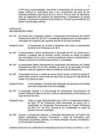 21

           a FPF dessa responsabilidade, assumindo o compromisso de conveniar-se com
           órgãos públicos ou particulares para o seu cumprimento sob pena de ser
           declarada perdedora, pelo escore de um a zero (1 X 0) em favor da adversária,
           além do pagamento das despesas de deslocamento e hospedagem da equipe
           visitante, e ainda terá o processo encaminhado ao TJD para as providências que
           aquele Tribunal julgar cabíveis.


CAPÍTULO XV
DAS DISPOSIÇÕES FINAIS

Art. 63º   De acordo com a legislação vigente, o Campeonato Pernambucano de Futebol
           Profissional da Série A1 de 2011 é considerado obrigatório para as Associações e
           não poderá ser suspenso para aguardar decisão de processo pendente.

Parágrafo Único:     O Campeonato de Juniores é obrigatório para todos os participantes
                     da Série A1 de Profissionais de 2011.

Art. 64º   É imprescindível o prévio conhecimento e aprovação da FPF, de acordo com o
           Estatuto, a qualquer tipo de contrato, acordo, convênio ou acesso de público
           que, de qualquer forma, onere a renda do espetáculo, direta ou indiretamente, e
           impeça o aumento ou contribua para diminuir a arrecadação.

Art. 65º   As Associações filiadas participantes do Campeonato Pernambucano de Futebol
           Profissional da Série A1 de 2011 desistem de valer-se de apreciação do Poder
           Judiciário, antes de esgotarem todas as Instâncias Jurídicas Desportivas.

Art. 66º   A Associação que tiver o mando de campo deverá manter no local da partida 07
           (Sete) bolas, sendo 01 (Uma) atrás de cada meta, 02 (Duas) em cada lateral do
           campo e 01 (Uma) em jogo.

Parágrafo Único:     A bola adotada e fornecida pela Federação Pernambucana de Futebol
                     para este campeonato é da marca Penalty.

Art. 67º   A Associação Campeã e a Vice-Campeã do Campeonato Pernambucano de
           Futebol Profissional Série A1 de 2011 serão as representantes de Pernambuco na
           Copa do Brasil de 2012.

Parágrafo Único:     Todas as vagas disponibilizadas para a FPF no Campeonato Brasileiro
                     da Série “D” de Profissionais serão distribuídas de acordo com a
                     classificação no Campeonato Pernambucano de Futebol Profissional
                     da Série “A1” de 2011, levando-se em consideração os jogos da
                     primeira Fase da Competição.

Art. 68º   Durante o Campeonato Estadual, a Federação Pernambucana de Futebol não
           poderá disponibilizar Recursos Financeiros a Título de Empréstimo para
           Associações disputantes, podendo, no entanto antecipar recursos contratados e
           já concretizados de patrocínios.

NORMAS ESPECIAIS DO CAMPEONATO PERNAMBUCANO DE FUTEBOL DA SÉRIE A1 - 2011
 