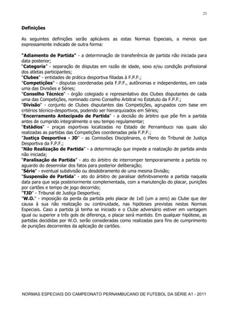 23


Definições

As seguintes definições serão aplicáveis as estas Normas Especiais, a menos que
expressamente indicado de outra forma:

"Adiamento de Partida" - a determinação de transferência de partida não iniciada para
data posterior;
“Categoria” - separação de disputas em razão de idade, sexo e/ou condição profissional
dos atletas participantes;
"Clubes" - entidades de prática desportiva filiadas à F.P.F.;
"Competições" - disputas coordenadas pela F.P.F., autônomas e independentes, em cada
uma das Divisões e Séries;
"Conselho Técnico" - órgão colegiado e representativo dos Clubes disputantes de cada
uma das Competições, nominado como Conselho Arbitral no Estatuto da F.P.F.;
"Divisão" - conjunto de Clubes disputantes das Competições, agrupados com base em
critérios técnico-desportivos, podendo ser hierarquizados em Séries;
"Encerramento Antecipado de Partida" - a decisão do árbitro que põe fim a partida
antes de cumprido integralmente o seu tempo regulamentar;
"Estádios" - praças esportivas localizadas no Estado de Pernambuco nas quais são
realizadas as partidas das Competições coordenadas pela F.P.F.;
"Justiça Desportiva - JD" - as Comissões Disciplinares, o Pleno do Tribunal de Justiça
Desportiva da F.P.F.;
“Não Realização de Partida” - a determinação que impede a realização de partida ainda
não iniciada;
“Paralisação de Partida” - ato do árbitro de interromper temporariamente a partida no
aguardo do desenrolar dos fatos para posterior deliberação;
"Série" - eventual subdivisão ou desdobramento de uma mesma Divisão;
"Suspensão de Partida" - ato do árbitro de paralisar definitivamente a partida naquela
data para que seja posteriormente complementada, com a manutenção do placar, punições
por cartões e tempo de jogo decorrido;
"TJD" - Tribunal de Justiça Desportiva;
"W.O." - imposição da perda da partida pelo placar de 1x0 (um a zero) ao Clube que der
causa à sua não realização ou continuidade, nas hipóteses previstas nestas Normas
Especiais. Caso a partida já tenha se iniciado e o Clube adversário estiver em vantagem
igual ou superior a três gols de diferença, o placar será mantido. Em qualquer hipótese, as
partidas decididas por W.O. serão consideradas como realizadas para fins de cumprimento
de punições decorrentes da aplicação de cartões.




NORMAS ESPECIAIS DO CAMPEONATO PERNAMBUCANO DE FUTEBOL DA SÉRIE A1 - 2011
 