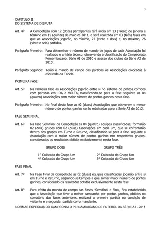 3


CAPITULO II
DO SISTEMA DE DISPUTA

Art. 4º   A Competição com 12 (doze) participantes terá inicio em 13 (Treze) de janeiro e
          término em 15 (quinze) de maio de 2011, e será realizada em 03 (três) fases em
          que as Associações jogarão, no mínimo, 22 (vinte e dois) e, no máximo, 26
          (vinte e seis) partidas.

Parágrafo Primeiro: Para determinar o número de mando de jogos de cada Associação foi
                    realizado o critério técnico, observando a classificação do Campeonato
                    Pernambucano, Série A1 de 2010 e acesso dos clubes da Série A2 de
                    2010.

Parágrafo Segundo: Terão o mando de campo das partidas as Associações colocadas à
                   esquerda da Tabela.

PRIMEIRA FASE

Art. 5º   Na Primeira fase as Associações jogarão entre si no sistema de pontos corridos
          com partidas em IDA e VOLTA, classificando-se para a fase seguinte as 04
          (quatro) Associações com maior número de pontos ganhos nesta fase.

Parágrafo Primeiro: No final desta fase as 02 (duas) Associações que obtiverem o menor
                    número de pontos ganhos serão rebaixadas para a Serie A2 de 2012.

FASE SEMIFINAL

Art. 6º   Na fase Semifinal da Competição as 04 (quatro) equipes classificadas, formarão
          02 (dois) grupos com 02 (duas) Associações em cada um, que se enfrentarão
          dentro dos grupos em Turno e Returno, classificando-se para a fase seguinte a
          Associação com o maior número de pontos ganhos nos respectivos grupos,
          considerados os resultados obtidos exclusivamente nesta fase.

                     GRUPO DOIS                              GRUPO TRÊS

                1º Colocado do Grupo Um                 2º Colocado do Grupo Um
                4º Colocado do Grupo Um                 3º Colocado do Grupo Um

FASE FINAL

Art. 7º   Na Fase Final da Competição as 02 (duas) equipes classificadas jogarão entre si
          em Turno e Returno, sagrando-se Campeã a que somar maior número de pontos
          ganhos, considerado os resultados obtidos exclusivamente nesta fase.

Art. 8º   Para efeito do mando de campo das Fases -Semifinal e Final, fica estabelecido
          que a Associação que tiver a melhor campanha por pontos ganhos, obtidos no
          somatório das fases anteriores, realizará a primeira partida na condição de
          visitante e a segunda partida como mandante.
NORMAS ESPECIAIS DO CAMPEONATO PERNAMBUCANO DE FUTEBOL DA SÉRIE A1 - 2011
 