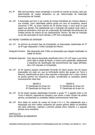 4


Art. 9º    Não será permitida, nesta competição a inversão do mando de Campo, salvo por
           determinação da Justiça Desportiva ou por determinação da Federação
           Pernambucana de Futebol.

Art. 10º   A Associação que tiver o seu mando de Campo interditado por motivos alheios a
           sua vontade, como calamidade pública pondo em risco os torcedores, deverá
           comunicar à FPF, no prazo máximo de 30 (trinta) horas, o novo local no qual
           jogará sua partida. Fica estabelecido que a indicação não poderá recair sobre o
           campo do adversário e terá que ter a aprovação da Federação Pernambucana de
           Futebol através de vistoria do seu Departamento Técnico. Na falta de indicação
           ou da não aprovação do local indicado, a FPF fará a designação.

DO TROFÉU “CAMPEÃO DO INTERIOR“

Art. 11º   Ao término da primeira fase da Competição, as Associações classificadas do 5º
           ao 8º lugar disputarão o Troféu Campeão do Interior.

Parágrafo Primeiro: Não disputarão este Troféu as Associações que estejam localizadas na
                    cidade do Recife.

Parágrafo Segundo: Caso alguma Associação classificada entre o 5º e 8º lugar e que tenha
                   como sede à cidade do Recife, a mesma será substituída, obedecendo
                   à sequência da classificação até preenchimento das vagas definidas,
                   até a 10ª colocada na Competição.

Art. 12º   As 04 (quatro) equipes classificadas formarão 02 (dois) grupos com 02 (duas)
           Associações em cada um, que se enfrentarão dentro dos grupos em Turno e
           Returno, classificando-se para a fase seguinte a Associação com o maior número
           de pontos ganhos nos respectivos grupos, considerados os resultados obtidos
           exclusivamente nesta fase.

                            GRUPO A                               GRUPO B
                    5º Classificado do Grupo Um            6º Classificado do Grupo Um
                    8º Classificado do Grupo Um            7º Classificado do Grupo Um

Art. 13º   As 02 (duas) equipes classificadas formarão o grupo “C” e jogarão entre si em
           Turno e Returno, sagrando-se Campeã a que somar o maior número de pontos
           ganhos, considerados os resultados obtidos exclusivamente nesta fase.

Art. 14º   Para efeito do mando de campo do Grupo A B e C, fica estabelecido que a
           Associação que tiver melhor campanha por pontos ganhos obtida na somatória
           das fases anteriores, realizará a primeira partida como visitante e a segunda
           partida como mandante.

CAPITULO III
DOS CRITÉRIOS DE DESEMPATE



NORMAS ESPECIAIS DO CAMPEONATO PERNAMBUCANO DE FUTEBOL DA SÉRIE A1 - 2011
 