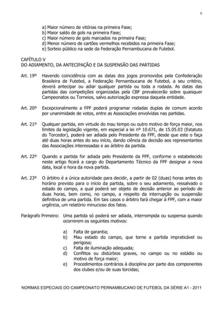 6


           a) Maior número de vitórias na primeira Fase;
           b) Maior saldo de gols na primeira Fase;
           c) Maior número de gols marcados na primeira Fase;
           d) Menor número de cartões vermelhos recebidos na primeira Fase;
           e) Sorteio público na sede da Federação Pernambucana de Futebol.

CAPÍTULO V
DO ADIAMENTO, DA ANTECIPAÇÃO E DA SUSPENSÃO DAS PARTIDAS

Art. 19º   Havendo coincidência com as datas dos jogos promovidos pela Confederação
           Brasileira de Futebol, a Federação Pernambucana de Futebol, a seu critério,
           deverá antecipar ou adiar qualquer partida ou toda a rodada. As datas das
           partidas das competições organizadas pela CBF prevalecerão sobre quaisquer
           Campeonatos ou Torneios, salvo autorização expressa daquela entidade.

Art. 20º   Excepcionalmente a FPF poderá programar rodadas duplas de comum acordo
           por unanimidade de votos, entre as Associações envolvidas nas partidas.

Art. 21º   Qualquer partida, em virtude do mau tempo ou outro motivo de força maior, nos
           limites da legislação vigente, em especial a lei nº 10.671, de 15.05.03 (Estatuto
           do Torcedor), poderá ser adiada pelo Presidente da FPF, desde que este o faça
           até duas horas antes do seu início, dando ciência da decisão aos representantes
           das Associações interessadas e ao árbitro da partida.

Art. 22º   Quando a partida for adiada pelo Presidente da FPF, conforme o estabelecido
           neste artigo ficará a cargo do Departamento Técnico da FPF designar a nova
           data, local e hora da nova partida.

Art. 23º   O árbitro é a única autoridade para decidir, a partir de 02 (duas) horas antes do
           horário previsto para o início da partida, sobre o seu adiamento, ressalvado o
           estado do campo, a qual poderá ser objeto de decisão anterior ao período de
           duas horas, bem como, no campo, a respeito da interrupção ou suspensão
           definitiva de uma partida. Em tais casos o árbitro fará chegar à FPF, com a maior
           urgência, um relatório minucioso dos fatos.

Parágrafo Primeiro: Uma partida só poderá ser adiada, interrompida ou suspensa quando
                    ocorrerem os seguintes motivos:

                     a)   Falta de garantia;
                     b)   Mau estado do campo, que torne a partida impraticável ou
                          perigosa;
                     c)   Falta de iluminação adequada;
                     d)   Conflitos ou distúrbios graves, no campo ou no estádio ou
                          motivo de força maior;
                     e)   Procedimentos contrários à disciplina por parte dos componentes
                          dos clubes e/ou de suas torcidas;



NORMAS ESPECIAIS DO CAMPEONATO PERNAMBUCANO DE FUTEBOL DA SÉRIE A1 - 2011
 