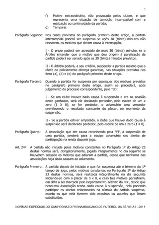 7

                     f)   Motivo extraordinário, não provocado pelos clubes, e que
                          represente uma situação de comoção incompatível com a
                          realização ou continuidade da partida;
                     g)   Temporal.

Parágrafo Segundo: Nos casos previstos no parágrafo primeiro deste artigo, a partida
                   interrompida poderá ser suspensa se após 30 (trinta) minutos não
                   cessarem, os motivos que deram causa à interrupção.

                     I - O prazo poderá ser acrescido de mais 30 (trinta) minutos se o
                     Árbitro entender que o motivo que deu origem à paralisação da
                     partida poderá ser sanado após os 30 (trinta) minutos previstos.

                     II - O árbitro poderá, a seu critério, suspender a partida mesmo que o
                     chefe do policiamento ofereça garantias, nas situações previstas nos
                     itens (a), (d) e (e) do parágrafo primeiro deste artigo.

Parágrafo Terceiro: Quando a partida for suspensa por quaisquer dos motivos previstos
                    no parágrafo primeiro deste artigo, assim se procederá, após
                    julgamento do processo correspondente, pelo TJD:

                     I - Se um clube houver dado causa à suspensão e era na ocasião
                     deste ganhador, será ele declarado perdedor, pelo escore de um a
                     zero (1 X 0); se for perdedor, o adversário será vencedor
                     prevalecendo o resultado constante do placar, no momento da
                     suspensão;

                     II - Se a partida estiver empatada, o clube que houver dado causa à
                     suspensão será declarado perdedor, pelo escore de um a zero (1 X 0).

Parágrafo Quarto:    A Associação que der causa reconhecida pela FPF, à suspensão de
                     uma partida, perderá para a equipe adversária seu direito de
                     participação na renda daquele jogo.

Art. 24º   A partida não iniciada pelos motivos constantes no Parágrafo 1º do Artigo 23
           destas normas será, obrigatoriamente, jogada integralmente no dia seguinte se
           houverem cessado os motivos que adiaram a partida, desde que nenhuma das
           associações haja dado causam ao adiamento.

Parágrafo Primeiro: A partida depois de iniciada e que for suspensa até o término do 1º
                    tempo de jogo, pelos motivos constantes no Parágrafo 1º do Artigo
                    23 destas normas, será realizada integralmente no dia seguinte
                    iniciando-se com o placar de 0 x 0, e caso tais motivos persistirem,
                    em data a ser marcada pelo Departamento Técnico da FPF, desde que
                    nenhuma Associação tenha dado causa à suspensão, dela podendo
                    participar os atletas relacionados na súmula da partida suspensa,
                    exceto os que nela tiverem sido expulsos ou aqueles que foram
                    substituídos.

NORMAS ESPECIAIS DO CAMPEONATO PERNAMBUCANO DE FUTEBOL DA SÉRIE A1 - 2011
 