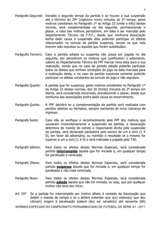 8

Parágrafo Segundo: Iniciado o segundo tempo da partida e se houver a sua suspensão
                   até o término do 29º (vigésimo nono) minutos do 2º tempo, pelos
                   motivos constantes no Parágrafo 1º do Artigo 23 (vinte e três) destas
                   normas, será complementada no dia seguinte, permanecendo o
                   placar, e caso tais motivos persistirem, em data a ser marcada pelo
                   Departamento Técnico da F.P.F., desde que nenhuma Associação
                   tenha dado causa à suspensão dela podendo participar os atletas
                   relacionados na súmula da partida suspensa, exceto os que nela
                   tiverem sido expulsos ou aqueles que foram substituídos.

Parágrafo Terceiro: Caso a partida adiada ou suspensa não possa ser jogada no dia
                    seguinte, por persistirem os motivos que justificarem o adiamento,
                    caberá ao Departamento Técnico da FPF marcar nova data para a sua
                    realização, sendo que no caso da partida adiada poderão participar
                    todos os atletas que tenham condições de jogo na data marcada para
                    a realização desta, e no caso da partida suspensa somente poderão
                    participar os atletas constantes da sumula do jogo e não expulsos.

Parágrafo Quarto:   A partida que for suspensa, pelos motivos constantes no Parágrafo 1º
                    do Artigo 23 destas normas, dos 30 (trinta) minutos do 2º tempo em
                    diante, será considerada encerrada, prevalecendo o placar, desde que
                    nenhuma das associações tenha dado causa ao encerramento.

Parágrafo Quinto:   A FPF decidirá se a complementação da partida será realizada com
                    portões abertos ou fechados, sempre isentando de nova cobrança de
                    ingresso.

Parágrafo Sexto:    Caso não se verifique o reconhecimento pela FPF dos motivos que
                    causaram involuntariamente a suspensão da partida, a Associação
                    detentora do mando de campo e responsável direta pela suspensão
                    da partida, será declarada perdedora pelo escore de um a zero (1 X
                    0), em favor da adversária, ou mantido o resultado se o mesmo for
                    superior a um a zero (1 X 0) e será indiciada e julgada pelo TJD.

Parágrafo Sétimo:   Para todos os efeitos destas Normas Especiais, será considerada
                    partida interrompida aquela que for iniciada e, em qualquer tempo
                    for paralisada e reiniciada.

Parágrafo Oitavo:   Para todos os efeitos destas Normas Especiais, será considerada
                    partida suspensa àquela que for iniciada e, em qualquer tempo for
                    paralisada e não mais reiniciada.

Parágrafo Nono:     Para todos os efeitos destas Normas Especiais, será considerada
                    partida adiada aquela que não for iniciada, ou seja, que por qualquer
                    motivo não teve seu início.

Art. 25º   Se a partida for interrompida por motivo alheio à vontade da Associação que
           detém o mando de campo e se o árbitro entender que o(s) motivo(s) que deu
           (deram) origem à paralisação poderá (ão) ser sanado(s) até sessenta (60)
NORMAS ESPECIAIS DO CAMPEONATO PERNAMBUCANO DE FUTEBOL DA SÉRIE A1 - 2011
 