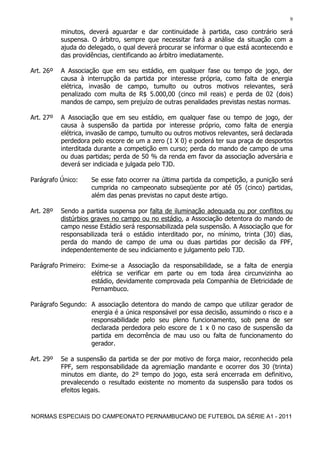 9

           minutos, deverá aguardar e dar continuidade à partida, caso contrário será
           suspensa. O árbitro, sempre que necessitar fará a análise da situação com a
           ajuda do delegado, o qual deverá procurar se informar o que está acontecendo e
           das providências, cientificando ao árbitro imediatamente.

Art. 26º   A Associação que em seu estádio, em qualquer fase ou tempo de jogo, der
           causa à interrupção da partida por interesse própria, como falta de energia
           elétrica, invasão de campo, tumulto ou outros motivos relevantes, será
           penalizado com multa de R$ 5.000,00 (cinco mil reais) e perda de 02 (dois)
           mandos de campo, sem prejuízo de outras penalidades previstas nestas normas.

Art. 27º   A Associação que em seu estádio, em qualquer fase ou tempo de jogo, der
           causa à suspensão da partida por interesse próprio, como falta de energia
           elétrica, invasão de campo, tumulto ou outros motivos relevantes, será declarada
           perdedora pelo escore de um a zero (1 X 0) e poderá ter sua praça de desportos
           interditada durante a competição em curso; perda do mando de campo de uma
           ou duas partidas; perda de 50 % da renda em favor da associação adversária e
           deverá ser indiciada e julgada pelo TJD.

Parágrafo Único:     Se esse fato ocorrer na última partida da competição, a punição será
                     cumprida no campeonato subseqüente por até 05 (cinco) partidas,
                     além das penas previstas no caput deste artigo.

Art. 28º   Sendo a partida suspensa por falta de iluminação adequada ou por conflitos ou
           distúrbios graves no campo ou no estádio, a Associação detentora do mando de
           campo nesse Estádio será responsabilizada pela suspensão. A Associação que for
           responsabilizada terá o estádio interditado por, no mínimo, trinta (30) dias,
           perda do mando de campo de uma ou duas partidas por decisão da FPF,
           independentemente de seu indiciamento e julgamento pelo TJD.

Parágrafo Primeiro: Exime-se a Associação da responsabilidade, se a falta de energia
                    elétrica se verificar em parte ou em toda área circunvizinha ao
                    estádio, devidamente comprovada pela Companhia de Eletricidade de
                    Pernambuco.

Parágrafo Segundo: A associação detentora do mando de campo que utilizar gerador de
                   energia é a única responsável por essa decisão, assumindo o risco e a
                   responsabilidade pelo seu pleno funcionamento, sob pena de ser
                   declarada perdedora pelo escore de 1 x 0 no caso de suspensão da
                   partida em decorrência de mau uso ou falta de funcionamento do
                   gerador.

Art. 29º   Se a suspensão da partida se der por motivo de força maior, reconhecido pela
           FPF, sem responsabilidade da agremiação mandante e ocorrer dos 30 (trinta)
           minutos em diante, do 2º tempo do jogo, esta será encerrada em definitivo,
           prevalecendo o resultado existente no momento da suspensão para todos os
           efeitos legais.



NORMAS ESPECIAIS DO CAMPEONATO PERNAMBUCANO DE FUTEBOL DA SÉRIE A1 - 2011
 