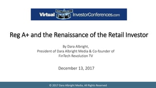 © 2017 Dara Albright Media, All Rights Reserved
Reg A+ and the Renaissance of the Retail Investor
By Dara Albright,
President of Dara Albright Media & Co-founder of
FinTech Revolution TV
December 13, 2017
 