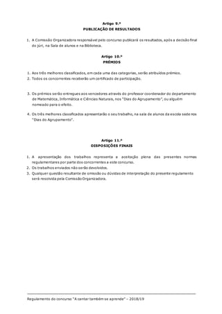 Regulamento do concurso “A cantar também se aprende” – 2018/19
16/17
Artigo 9.º
PUBLICAÇÃO DE RESULTADOS
1. A Comissão Organizadora responsável pelo concurso publicará os resultados, após a decisão final
do júri, na Sala de alunos e na Biblioteca.
Artigo 10.º
PRÉMIOS
1. Aos três melhores classificados, em cada uma das categorias, serão atribuídos prémios.
2. Todos os concorrentes receberão um certificado de participação.
3. Os prémios serão entregues aos vencedores através do professor coordenador do departamento
de Matemática, Informática e Ciências Naturais, nos “Dias do Agrupamento”, ou alguém
nomeado para o efeito.
4. Os três melhores classificados apresentarão o seu trabalho, na sala de alunos da escola sede nos
“Dias do Agrupamento”.
Artigo 11.º
DISPOSIÇÕES FINAIS
1. A apresentação dos trabalhos representa a aceitação plena das presentes normas
regulamentares por parte dos concorrentes a este concurso.
2. Os trabalhos enviados não serão devolvidos.
3. Qualquer questão resultante de omissão ou dúvidas de interpretação do presente regulamento
será resolvida pela Comissão Organizadora.
 
