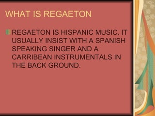 WHAT IS REGAETON REGAETON IS HISPANIC MUSIC. IT USUALLY INSIST WITH A SPANISH SPEAKING SINGER AND A CARRIBEAN INSTRUMENTALS IN THE BACK GROUND. 