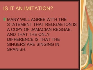 IS IT AN IMITATION? MANY WILL AGREE WITH THE STATEMENT THAT REGGAETON IS A COPY OF JAMACIAN REGGAE. AND THAT THE ONLY DIFFERENCE IS THAT THE SINGERS ARE SINGING IN SPANISH. 
