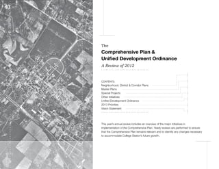 The
Comprehensive Plan &
Unified Development Ordinance
A Review of 2012
...............................

                                                                         2    3

CONTENTS:                                                                4    5      6
Neighborhood, District & Corridor Plans
                                                                         7    8
Master Plans
Special Projects                                                         9
Other Initiatives
                                                                        10
Unified Development Ordinance
2013 Priorities                                                         11
Vision Statement
...............................                                         12



This year’s annual review includes an overview of the major initiatives in
implementation of the Comprehensive Plan. Yearly reviews are performed to ensure
that the Comprehensive Plan remains relevant and to identify any changes necessary
to accommodate College Station’s future growth.
 
