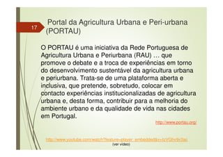 17
http://www.youtube.com/watch?feature=player_embedded&v=tzVGhv9v3ac
(ver vídeo)
Portal da Agricultura Urbana e Peri-urbana
(PORTAU)
O PORTAU é uma iniciativa da Rede Portuguesa de
Agricultura Urbana e Periurbana (RAU) … que
promove o debate e a troca de experiências em torno
do desenvolvimento sustentável da agricultura urbana
e periurbana. Trata-se de uma plataforma aberta e
inclusiva, que pretende, sobretudo, colocar em
contacto experiências institucionalizadas de agricultura
urbana e, desta forma, contribuir para a melhoria do
ambiente urbano e da qualidade de vida nas cidades
em Portugal.
http://www.portau.org/
 