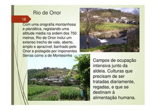 Rio de Onor
18
Campos de ocupação
intensiva junto da
aldeia. Culturas que
precisam de ser
tratadas diariamente,
regadas, e que se
destinam à
alimentação humana.
Com uma orografia montanhosa
e planáltica, registando uma
altitude média na ordem dos 750
metros, Rio de Onor inclui um
extenso trecho de vale, aberto,
amplo e aprazível, banhado pelo
Onor e protegido por imponentes
Serras como a de Montesinho
 