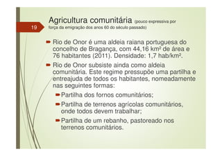 Agricultura comunitária (pouco expressiva por
força da emigração dos anos 60 do século passado)
Rio de Onor é uma aldeia raiana portuguesa do
concelho de Bragança, com 44,16 km² de área e
76 habitantes (2011). Densidade: 1,7 hab/km².
Rio de Onor subsiste ainda como aldeia
comunitária. Este regime pressupõe uma partilha e
entreajuda de todos os habitantes, nomeadamente
nas seguintes formas:
Partilha dos fornos comunitários;
Partilha de terrenos agrícolas comunitários,
onde todos devem trabalhar;
Partilha de um rebanho, pastoreado nos
terrenos comunitários.
19
 