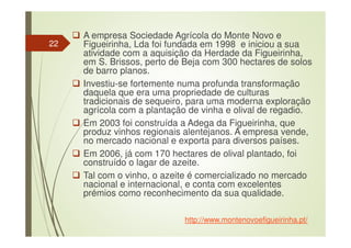 A empresa Sociedade Agrícola do Monte Novo e
Figueirinha, Lda foi fundada em 1998 e iniciou a sua
atividade com a aquisição da Herdade da Figueirinha,
em S. Brissos, perto de Beja com 300 hectares de solos
de barro planos.
Investiu-se fortemente numa profunda transformação
daquela que era uma propriedade de culturas
tradicionais de sequeiro, para uma moderna exploração
agrícola com a plantação de vinha e olival de regadio.
Em 2003 foi construída a Adega da Figueirinha, que
produz vinhos regionais alentejanos. A empresa vende,
no mercado nacional e exporta para diversos países.
Em 2006, já com 170 hectares de olival plantado, foi
construído o lagar de azeite.
Tal com o vinho, o azeite é comercializado no mercado
nacional e internacional, e conta com excelentes
prémios como reconhecimento da sua qualidade.
http://www.montenovoefigueirinha.pt/
22
 