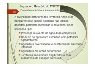 Segundo o Relatório do PNPOT
(Programa Nacional da Política de Ordenamento do Território)
A diversidade estrutural dos territórios rurais e as
transformações sociais ocorridas nas últimas
décadas, permitem identificar e caraterizar cinco
situações-tipo:
Presença relevante de agricultura competitiva
Domínio da agricultura extensiva com potencial
agroambiental
Agricultura diversificada e multifuncional em zonas
interiores
Agricultura em áreas periurbanas
Territórios socialmente fragilizados e com
predomínio de espaços florestais
25
 