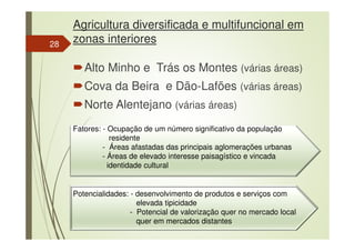 Agricultura diversificada e multifuncional em
zonas interiores
Alto Minho e Trás os Montes (várias áreas)
Cova da Beira e Dão-Lafões (várias áreas)
Norte Alentejano (várias áreas)
Fatores: - Ocupação de um número significativo da população
residente
- Áreas afastadas das principais aglomerações urbanas
- Áreas de elevado interesse paisagístico e vincada
identidade cultural
Potencialidades: - desenvolvimento de produtos e serviços com
elevada tipicidade
- Potencial de valorização quer no mercado local
quer em mercados distantes
28
 