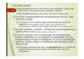 O solo resulta:
da atividade química e mecânica, que esfarela a rocha-mãe
até formar rochas pequenas, gravilha e areias;
da atividade biológica dos seres vivos que vivem nele.
Um solo é essencialmente constituído por húmus, sais
minerais e água.
O húmus é uma matéria negra constituída por restos de
vegetais (ramos pequenos, folhas, frutos, e os produtos da sua
decomposição) e resíduos de origem animal (fezes, cadáveres, etc.).
No solo existem, também, milhões de microorganismos e
outros seres vivos (insetos, lagartas, fungos, etc.)
O solo é poluído com a introdução de materiais que
podem modificar em quantidade ou qualidade as suas
características físicas e biológicas ou a sua composição
química, dando origem a problemas de utilização pelos
seres vivos.
Principais poluentes do solo: os agrotóxicos e os montes de
resíduos/lixo que se acumulam em locais que não são
adequados.
5
 