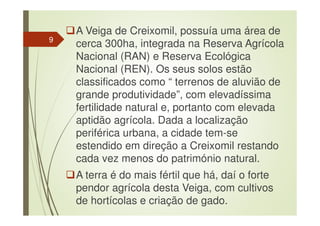A Veiga de Creixomil, possuía uma área de
cerca 300ha, integrada na Reserva Agrícola
Nacional (RAN) e Reserva Ecológica
Nacional (REN). Os seus solos estão
classificados como “ terrenos de aluvião de
grande produtividade”, com elevadíssima
fertilidade natural e, portanto com elevada
aptidão agrícola. Dada a localização
periférica urbana, a cidade tem-se
estendido em direção a Creixomil restando
cada vez menos do património natural.
A terra é do mais fértil que há, daí o forte
pendor agrícola desta Veiga, com cultivos
de hortícolas e criação de gado.
9
 
