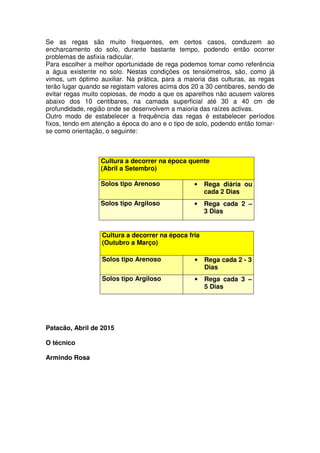 Se as regas são muito frequentes, em certos casos, conduzem ao
encharcamento do solo, durante bastante tempo, podendo então ocorrer
problemas de asfixia radicular.
Para escolher a melhor oportunidade de rega podemos tomar como referência
a água existente no solo. Nestas condições os tensiómetros, são, como já
vimos, um óptimo auxiliar. Na prática, para a maioria das culturas, as regas
terão lugar quando se registam valores acima dos 20 a 30 centibares, sendo de
evitar regas muito copiosas, de modo a que os aparelhos não acusem valores
abaixo dos 10 centibares, na camada superficial até 30 a 40 cm de
profundidade, região onde se desenvolvem a maioria das raízes activas.
Outro modo de estabelecer a frequência das regas é estabelecer períodos
fixos, tendo em atenção a época do ano e o tipo de solo, podendo então tomar-
se como orientação, o seguinte:
Cultura a decorrer na época quente
(Abril a Setembro)
Solos tipo Arenoso • Rega diária ou
cada 2 Dias
Solos tipo Argiloso • Rega cada 2 –
3 Dias
Patacão, Abril de 2015
O técnico
Armindo Rosa
Cultura a decorrer na época fria
(Outubro a Março)
Solos tipo Arenoso • Rega cada 2 - 3
Dias
Solos tipo Argiloso • Rega cada 3 –
5 Dias
 
