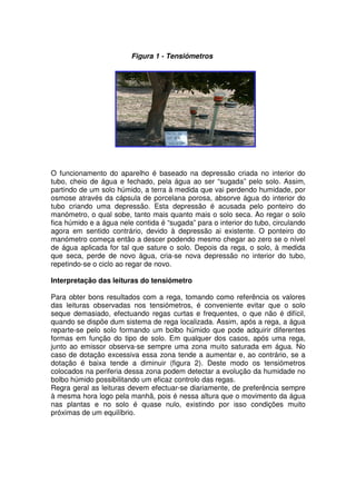 O funcionamento do aparelho é baseado na depressão criada no interior do
tubo, cheio de água e fechado, pela água ao ser “sugada” pelo solo. Assim,
partindo de um solo húmido, a terra à medida que vai perdendo humidade, por
osmose através da cápsula de porcelana porosa, absorve água do interior do
tubo criando uma depressão. Esta depressão é acusada pelo ponteiro do
manómetro, o qual sobe, tanto mais quanto mais o solo seca. Ao regar o solo
fica húmido e a água nele contida é “sugada” para o interior do tubo, circulando
agora em sentido contrário, devido à depressão ai existente. O ponteiro do
manómetro começa então a descer podendo mesmo chegar ao zero se o nível
de água aplicada for tal que sature o solo. Depois da rega, o solo, à medida
que seca, perde de novo água, cria-se nova depressão no interior do tubo,
repetindo-se o ciclo ao regar de novo.
Interpretação das leituras do tensiómetro
Para obter bons resultados com a rega, tomando como referência os valores
das leituras observadas nos tensiómetros, é conveniente evitar que o solo
seque demasiado, efectuando regas curtas e frequentes, o que não é difícil,
quando se dispõe dum sistema de rega localizada. Assim, após a rega, a água
reparte-se pelo solo formando um bolbo húmido que pode adquirir diferentes
formas em função do tipo de solo. Em qualquer dos casos, após uma rega,
junto ao emissor observa-se sempre uma zona muito saturada em água. No
caso de dotação excessiva essa zona tende a aumentar e, ao contrário, se a
dotação é baixa tende a diminuir (figura 2). Deste modo os tensiómetros
colocados na periferia dessa zona podem detectar a evolução da humidade no
bolbo húmido possibilitando um eficaz controlo das regas.
Regra geral as leituras devem efectuar-se diariamente, de preferência sempre
à mesma hora logo pela manhã, pois é nessa altura que o movimento da água
nas plantas e no solo é quase nulo, existindo por isso condições muito
próximas de um equilíbrio.
Figura 1 - Tensiómetros
 
