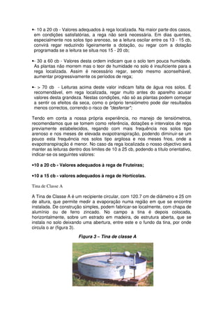 •- 10 a 20 cb - Valores adequados à rega localizada. Na maior parte dos casos,
em condições satisfatórias, a rega não será necessária. Em dias quentes,
especialmente nos solos tipo arenoso, se a leitura oscilar entre os 13 - 15 cb,
convirá regar reduzindo ligeiramente a dotação, ou regar com a dotação
programada se a leitura se situa nos 15 - 20 cb;
•- 30 a 60 cb - Valores desta ordem indicam que o solo tem pouca humidade.
As plantas não morrem mas o teor de humidade no solo é insuficiente para a
rega localizada. Assim é necessário regar, sendo mesmo aconselhável,
aumentar progressivamente os períodos de rega;
•- > 70 cb - Leituras acima deste valor indicam falta de água nos solos. É
recomendável, em rega localizada, regar muito antes do aparelho acusar
valores desta grandeza. Nestas condições, não só as plantas podem começar
a sentir os efeitos da seca, como o próprio tensiómetro pode dar resultados
menos correctos, correndo o risco de "desferrar";
Tendo em conta a nossa própria experiência, no manejo de tensiómetros,
recomendamos que se tomem como referência, dotações e intervalos de rega
previamente estabelecidos, regando com mais frequência nos solos tipo
arenoso e nos meses de elevada evapotranspiração, podendo diminuir-se um
pouco esta frequência nos solos tipo argilosa e nos meses frios, onde a
evapotranspiração é menor. No caso da rega localizada o nosso objectivo será
manter as leituras dentro dos limites de 10 a 25 cb, podendo a título orientativo,
indicar-se os seguintes valores:
•10 a 20 cb - Valores adequados à rega de Fruteiras;
•10 a 15 cb - valores adequados à rega de Hortícolas.
Tina de Classe A
A Tina de Classe A é um recipiente circular, com 120.7 cm de diâmetro e 25 cm
de altura, que permite medir a evaporação numa região em que se encontre
instalada. De construção simples, podem fabricar-se localmente, com chapa de
alumínio ou de ferro zincado. No campo a tina é depois colocada,
horizontalmente, sobre um estrado em madeira, de estrutura aberta, que se
instala no solo deixando uma abertura, entre este e o fundo da tina, por onde
circula o ar (figura 3).
Figura 3 – Tina de classe A
 