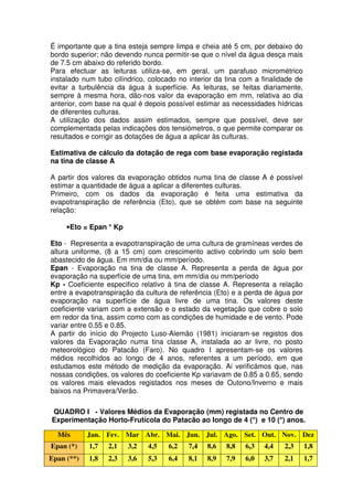 É importante que a tina esteja sempre limpa e cheia até 5 cm, por debaixo do
bordo superior; não devendo nunca permitir-se que o nível da água desça mais
de 7.5 cm abaixo do referido bordo.
Para efectuar as leituras utiliza-se, em geral, um parafuso micrométrico
instalado num tubo cilíndrico, colocado no interior da tina com a finalidade de
evitar a turbulência da água à superfície. As leituras, se feitas diariamente,
sempre à mesma hora, dão-nos valor da evaporação em mm, relativa ao dia
anterior, com base na qual é depois possível estimar as necessidades hídricas
de diferentes culturas.
A utilização dos dados assim estimados, sempre que possível, deve ser
complementada pelas indicações dos tensiómetros, o que permite comparar os
resultados e corrigir as dotações de água a aplicar às culturas.
Estimativa de cálculo da dotação de rega com base evaporação registada
na tina de classe A
A partir dos valores da evaporação obtidos numa tina de classe A é possível
estimar a quantidade de água a aplicar a diferentes culturas.
Primeiro, com os dados da evaporação é feita uma estimativa da
evapotranspiração de referência (Eto), que se obtém com base na seguinte
relação:
•Eto = Epan * Kp
Eto - Representa a evapotranspiração de uma cultura de gramíneas verdes de
altura uniforme, (8 a 15 cm) com crescimento activo cobrindo um solo bem
abastecido de água. Em mm/dia ou mm/período.
Epan - Evaporação na tina de classe A. Representa a perda de água por
evaporação na superfície de uma tina, em mm/dia ou mm/período
Kp - Coeficiente especifico relativo à tina de classe A. Representa a relação
entre a evapotranspiração da cultura de referência (Eto) e a perda de água por
evaporação na superfície de água livre de uma tina. Os valores deste
coeficiente variam com a extensão e o estado da vegetação que cobre o solo
em redor da tina, assim como com as condições de humidade e de vento. Pode
variar entre 0.55 e 0.85.
A partir do início do Projecto Luso-Alemão (1981) iniciaram-se registos dos
valores da Evaporação numa tina classe A, instalada ao ar livre, no posto
meteorológico do Patacão (Faro). No quadro I apresentam-se os valores
médios recolhidos ao longo de 4 anos, referentes a um período, em que
estudamos este método de medição da evaporação. Ai verificámos que, nas
nossas condições, os valores do coeficiente Kp variavam de 0.85 a 0.65, sendo
os valores mais elevados registados nos meses de Outono/Inverno e mais
baixos na Primavera/Verão.
QUADRO I - Valores Médios da Evaporação (mm) registada no Centro de
Experimentação Horto-Frutícola do Patacão ao longo de 4 (*) e 10 (*) anos.
Mês Jan. Fev. Mar Abr. Mai. Jun. Jul. Ago. Set. Out. Nov. Dez
Epan (*) 1,7 2,1 3,2 4,5 6,2 7,4 8,6 8,8 6,3 4,4 2,3 1,8
Epan (**) 1,8 2,3 3,6 5,3 6,4 8,1 8,9 7,9 6,0 3,7 2,1 1,7
 
