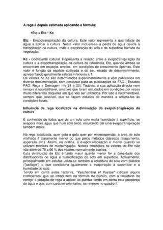 A rega é depois estimada aplicando a fórmula:
•Etc = Eto * Kc
Etc - Evapotranspiração da cultura. Este valor representa a quantidade de
água a aplicar à cultura. Neste valor incluem-se a perda de água devida à
transpiração da cultura, mais a evaporação do solo e da superfície húmida da
vegetação.
Kc - Coeficiente cultural. Representa a relação entre a evapotranspiração da
cultura e a evapotranspiração da cultura de referência, Eto, quando ambas se
encontram em espaços amplos, em condições de crescimento óptimas. Este
valor é função da espécie cultivada e do seu estado de desenvolvimento,
apresentando geralmente valores inferiores a 1.
Os valores de Kc são determinados experimentalmente e vêm publicados em
diversa documentação, com destaque para as publicações da FAO ( Estudos
FAO: Rega e Drenagem nºs 24 e 33). Todavia, a sua aplicação directa nem
sempre é aconselhável, uma vez que foram estudados em condições por vezes
muito diferentes daquelas em que vão ser utilizados. Por isso é recomendável,
sempre que possível, que se façam estudos de maneira a adapta-los às
condições locais.
Influência da rega localizada na diminuição da evapotranspiração da
cultura
É conhecido de todos que de um solo com muita humidade à superfície, se
evapora mais água que num solo seco, resultando dai uma evapotranspiração
também maior.
Na rega localizada, quer gota a gota quer por microaspersão, a área de solo
molhado é claramente menor do que pelos métodos clássicos (alagamento,
aspersão etc.). Assim, na prática, a evapotranspiração é menor quando se
utilizam técnicas de microirrigação. Nestas condições os valores de Etc não
vão além de 70 a 90 % dos valores normalmente aceites.
Esta diminuição de Etc é tanto maior quanto menor for a densidade dos
distribuidores de água e humidificação do solo em superfície. Actualmente,
principalmente em estufas utiliza-se também a cobertura do solo com plástico
("paillage") o que condiciona igualmente a evaporação à superfície e a
humidade do solo.
Tendo em conta estes factores, "Veschambre et Vaysse" indicam alguns
coeficientes, que se introduzem na fórmula de cálculo, com a finalidade de
corrigir a dotação de rega a aplicar às plantas tendo em conta esta poupança
de água e que, com carácter orientativo, se referem no quadro II.
 