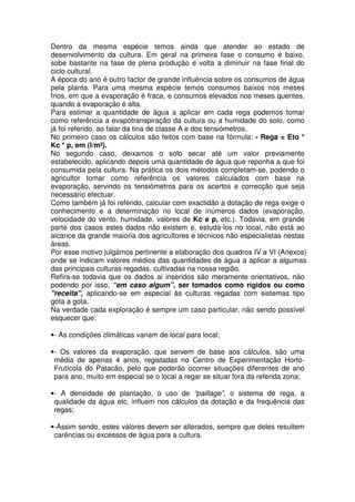 Dentro da mesma espécie temos ainda que atender ao estado de
desenvolvimento da cultura. Em geral na primeira fase o consumo é baixo,
sobe bastante na fase de plena produção e volta a diminuir na fase final do
ciclo cultural.
A época do ano é outro factor de grande influência sobre os consumos de água
pela planta. Para uma mesma espécie temos consumos baixos nos meses
frios, em que a evaporação é fraca, e consumos elevados nos meses quentes,
quando a evaporação é alta.
Para estimar a quantidade de água a aplicar em cada rega podemos tomar
como referência a evapotranspiração da cultura ou a humidade do solo, como
já foi referido, ao falar da tina de classe A e dos tensiómetros.
No primeiro caso os cálculos são feitos com base na fórmula: - Rega = Eto *
Kc * p, em (l/m²).
No segundo caso, deixamos o solo secar até um valor previamente
estabelecido, aplicando depois uma quantidade de água que reponha a que foi
consumida pela cultura. Na prática os dois métodos completam-se, podendo o
agricultor tomar como referência os valores calculados com base na
evaporação, servindo os tensiómetros para os acertos e correcção que seja
necessário efectuar.
Como também já foi referido, calcular com exactidão a dotação de rega exige o
conhecimento e a determinação no local de inúmeros dados (evaporação,
velocidade do vento, humidade, valores de Kc e p, etc.). Todavia, em grande
parte dos casos estes dados não existem e, estuda-los no local, não está ao
alcance da grande maioria dos agricultores e técnicos não especialistas nestas
áreas.
Por esse motivo julgámos pertinente a elaboração dos quadros IV a VI (Anexos)
onde se indicam valores médios das quantidades de água a aplicar a algumas
das principais culturas regadas, cultivadas na nossa região.
Refira-se todavia que os dados ai inseridos são meramente orientativos, não
podendo por isso, “em caso algum”, ser tomados como rígidos ou como
"receita", aplicando-se em especial às culturas regadas com sistemas tipo
gota a gota.
Na verdade cada exploração é sempre um caso particular, não sendo possível
esquecer que:
•- As condições climáticas variam de local para local;
•- Os valores da evaporação, que servem de base aos cálculos, são uma
média de apenas 4 anos, registadas no Centro de Experimentação Horto-
Frutícola do Patacão, pelo que poderão ocorrer situações diferentes de ano
para ano, muito em especial se o local a regar se situar fora da referida zona;
•- A densidade de plantação, o uso de “paillage”, o sistema de rega, a
qualidade da água etc, influem nos cálculos da dotação e da frequência das
regas;
•-Assim sendo, estes valores devem ser alterados, sempre que deles resultem
carências ou excessos de água para a cultura.
 