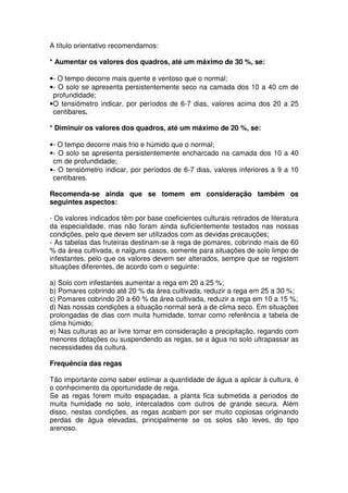 A título orientativo recomendamos:
* Aumentar os valores dos quadros, até um máximo de 30 %, se:
•- O tempo decorre mais quente e ventoso que o normal;
•- O solo se apresenta persistentemente seco na camada dos 10 a 40 cm de
profundidade;
•O tensiómetro indicar, por períodos de 6-7 dias, valores acima dos 20 a 25
centibares.
* Diminuir os valores dos quadros, até um máximo de 20 %, se:
•- O tempo decorre mais frio e húmido que o normal;
•- O solo se apresenta persistentemente encharcado na camada dos 10 a 40
cm de profundidade;
•- O tensiómetro indicar, por períodos de 6-7 dias, valores inferiores a 9 a 10
centibares.
Recomenda-se ainda que se tomem em consideração também os
seguintes aspectos:
- Os valores indicados têm por base coeficientes culturais retirados de literatura
da especialidade, mas não foram ainda suficientemente testados nas nossas
condições, pelo que devem ser utilizados com as devidas precauções;
- As tabelas das fruteiras destinam-se à rega de pomares, cobrindo mais de 60
% da área cultivada, e nalguns casos, somente para situações de solo limpo de
infestantes, pelo que os valores devem ser alterados, sempre que se registem
situações diferentes, de acordo com o seguinte:
a) Solo com infestantes aumentar a rega em 20 a 25 %;
b) Pomares cobrindo até 20 % da área cultivada, reduzir a rega em 25 a 30 %;
c) Pomares cobrindo 20 a 60 % da área cultivada, reduzir a rega em 10 a 15 %;
d) Nas nossas condições a situação normal será a de clima seco. Em situações
prolongadas de dias com muita humidade, tomar como referência a tabela de
clima húmido;
e) Nas culturas ao ar livre tomar em consideração a precipitação, regando com
menores dotações ou suspendendo as regas, se a água no solo ultrapassar as
necessidades da cultura.
Frequência das regas
Tão importante como saber estimar a quantidade de água a aplicar à cultura, é
o conhecimento da oportunidade de rega.
Se as regas forem muito espaçadas, a planta fica submetida a períodos de
muita humidade no solo, intercalados com outros de grande secura. Além
disso, nestas condições, as regas acabam por ser muito copiosas originando
perdas de água elevadas, principalmente se os solos são leves, do tipo
arenoso.
 