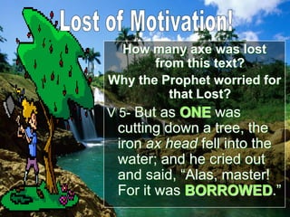 How many axe was lost
from this text?
Why the Prophet worried for
that Lost?
V 5- But as ONE was
cutting down a tree, the
iron ax head fell into the
water; and he cried out
and said, “Alas, master!
For it was BORROWED.”
 